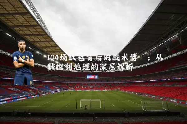 104场欧冠背后的战术博弈：从数据到地理的深层解析